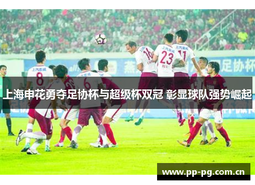 上海申花勇夺足协杯与超级杯双冠 彰显球队强势崛起